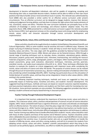 The Malaysian Online Journal of Educational Science 2016 (Volume4 - Issue 2 )
 
    www.moj‐es.net 
 
development  to  become  self‐dependent  individuals,  who  will  be  capable  of  recognizing,  accepting  and 
internalizing their roles as responsible decision‐makers. Students will be able to reflect on their own moral 
positions that help to handle various moral and ethical issues in society. This rationale was authenticated by 
Hurd  (2000)  who  also  provided  a  similar  outline  for  an  effective  science  curriculum  under  present 
circumstances. Thus an effective curriculum can be designed to engage students, improve their decision 
making and judgement forming abilities; and help them to choose the right actions that involve elements of 
risk, uncertainty, values and ethics. Therefore the new curriculum standards can principally focus on the 
utilization  of  knowledge  in  science  and  technology,  and  enhance  students’  adaptive  needs.  Thus  the 
arguments (Hurd, 1998, 2000) presented for a reformed science curriculum support the rationale provided 
by the Unesco (1991). Such agreement stresses on the compelling reason and strong needs for emphasizing 
morals,  values,  ethics  and  character  education  through  science  curriculum  development  and 
implementation. 
 
Fostering Morals, Values, Ethics and Character Education Through Teaching Practices in Sciences 
 
Values and ethics should not be taught directly to students (United Nations Educational Scientific and 
Cultural Organization, 1991) as some students may be sensitive and react in different ways. However, the 
proper nurturing of intellectual honesty in students’ minds will help to enrich their faculty of knowledge, 
morality, values and ethics. This view aligns with the guidelines provided by National Science Education 
Standards (National Research Council, 1996). Morals and values can be fostered (Unesco, 1991) through a 
myriad  range  of  teaching  techniques  such  as  role‐play,  drama,  simulation,  educational  games,  debates, 
discussions, projects, group work, educational visits, interviews, brainstorming; and utilizing the resource 
materials using poems, stories, songs, photographs, posters, and slogans. Other teaching techniques involve 
project  assessments,  group  work  evaluation,  observation  techniques,  interviews,  pre‐test,  post‐test, 
anecdotal records, and audio‐visual evaluations (Churchill et al., 2013). These techniques effectively help 
teachers  to  evaluate  the  students  on  critical  engagements  with  important  issues  while  considering  the 
morals, values and ethics of science and other life‐worlds. The purposes of science lessons can be realized 
through the pursuit of examination processes (e.g., decision‐making and evaluation of evidence) rather than 
only considering content knowledge (Ratcliffe, 2007). Teaching may particularly focus on the articulation of 
limited domain of scientific values, and how they can be integrated or linked to other values (Allchin, 1999) 
existing in the societal domain. 
The  following  important  teaching  techniques,  methods  and  issues  are  suggested  as  they  may 
profoundly impact on fostering values, moralities and ethics, and students’ character development. The 
suggested teaching techniques, methods and issues are based on research outcomes reported elsewhere, 
and have practical implications where teachers and students can find them useful for translating into real‐
life situations. Some pertinent examples are also provided. The following suggestions provided may help to 
develop a student‐centered and inquiry‐based learning in classroom practice: 
 
Teacher Training Through Professional Development Program 
 
It is important that teachers understand the importance of fostering morals, values and ethics to 
students. This is because values, ethics, practices and perspectives of sciences are part of science education 
(Jegede, 1997). Values and beliefs both have a cognitive dimension, and values and attitudes are developed 
within an affective domain. The notion of values is that they play a large role in how our attitudes and beliefs 
are formed (Corrigan et al., 2010). Teacher training programs may address how teachers can handle morals, 
values and ethics related issues, and articulate different pedagogical approaches and techniques to address 
them. Teacher training may address how to handle effectively when students’ morals, values and ethics clash 
with those of other students and those of the teacher and of Western science. Teachers should be careful 
when a debatable discussion develops in a classroom where many students may hold different morals, values 
and ethics against that sensitive issue. A sensitive teacher who acts as a good facilitator can handle the 
situation of differing morals, values and ethics among students; and will try to prevent the students from 
adopting  certain  morals,  values  and  ethics.  Students’  scientific  preconceptions  which  they  bring  to  the 
classroom can be perfectly logical, and therefore, any effort to modify the preconception will be ineffective 
8
 