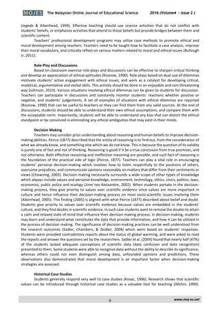 The Malaysian Online Journal of Educational Science 2016 (Volume4 - Issue 2 )
 
    www.moj‐es.net 
 
(Jegede  &  Aikenhead,  1999).  Effective  teaching  should  use  science  activities  that  do  not  conflict  with 
students’ beliefs, or emphasize activities that attend to those beliefs but provide bridges between them and 
scientific content. 
Teachers’  professional  development  programs  may  utilize  case  methods  to  promote  ethical  and 
moral development among teachers. Teachers need to be taught how to facilitate a case analysis, improve 
their moral vocabulary, and critically reflect on various matters related to moral and ethical issues (Bullough 
Jr, 2011). 
 
Role‐Play and Discussions 
Based on classroom exercise role‐plays and discussions can be effective to sharpen critical thinking 
and develop an appreciation of ethical aptitudes (Rosnow, 1990). Role‐plays based on dual‐use of dilemmas 
motivate students’ active engagement with ethical issues, and work as a catalyst for developing critical, 
analytical, argumentative and verbal skills. This activity should be done in an enjoyable and non‐threatening 
way (Johnson, 2010). Various situations involving ethical dilemmas can be given to students for discussion. 
Teachers  can  participate  in  discussions  and  constantly  monitor  students’  reactions  whether  positive  or 
negative, and students’ judgements. A set of examples of situations with ethical dilemmas are reported 
(Rosnow, 1990) that can be useful to teachers or they can find them from any valid sources. At the end of 
discussions, students should be able to understand their own ethical assumptions, and compare them with 
the acceptable norm. Importantly, students will be able to understand any bias that can distort the ethical 
standpoint or be convinced in eliminating any ethical ambiguities that may exist in their minds. 
 
Decision Making 
Teachers may consider prior understanding about reasoning and human beliefs to improve decision‐
making abilities. Peirce (1877) described that the entity of reasoning is to find out, from the consideration of 
what we already know, and something else which we do not know. This is because the question of its validity 
is purely one of fact and not of thinking. Reasoning is good if it be a true conclusion from true premises, and 
not otherwise. Both effective reasoning and ineffective reasoning are possible, and such fact of reasoning is 
the foundation of the practical side of logic (Peirce, 1877). Teachers can play a vital role in encouraging 
students’  personal  decision‐making  which  involves  how  to  listen  respectfully  to  the  positions  of  others, 
overcome prejudices, and communicate opinions reasonably on matters that differ from their sentiments or 
views (Chowning, 2005). Decision making necessarily surrounds a wide scope of other types of knowledge 
which always include values and personal knowledge, environment, technology, ethics, civics, politics, laws, 
economics, public policy and ecology (Jime´nez‐Aleixandre, 2002). When students partake in the decision‐
making process, they give priority to values over scientific evidence since values are more important in 
culture and hence influence their decision‐making process on most socio‐scientific issues involving them 
(Aikenhead, 2005). This finding (2005) is aligned with what Peirce (1877) described about belief and doubt. 
Students  give  priority  to  values  over  scientific  evidence  because  values  are  embedded  in  the  students’ 
culture, and they find doubts in scientific evidence. In such case students want to remove the doubts to attain 
a calm and relaxed state of mind that influence their decision making process. In decision making, students 
may learn and understand what constitutes the data that provide information, and how it can be utilized in 
the process of decision making. The significance of decision‐making practices can be well understood from 
the  research  outcomes  (Sadler,  Chambers,  &  Zeidler,  2004)  which  were  based  on  students’  responses. 
Students were provided contradictory reports about the status of global warming, and were asked to read 
the reports and answer the questions set by the researchers. Sadler et al. (2004) found that nearly half (47%) 
of  the  students  lacked  adequate  conceptions  of  scientific  data  (data  confusion  and  data  recognition) 
presented to them. Some students were able to recognize data without the ability to describe its significance, 
whereas  others  could  not  even  distinguish  among  data,  unfounded  opinions  and  predictions.  These 
observations  also  demonstrated  that  moral  development  is  an  important  factor  when  decision‐making 
strategies are assessed. 
 
Historical Case Studies 
Students generally respond very well to case studies (Kovac, 1996). Research shows that scientific 
values  can  be  introduced  through  historical  case  studies  as  a  valuable  tool  for  teaching  (Allchin,  1999). 
9
 