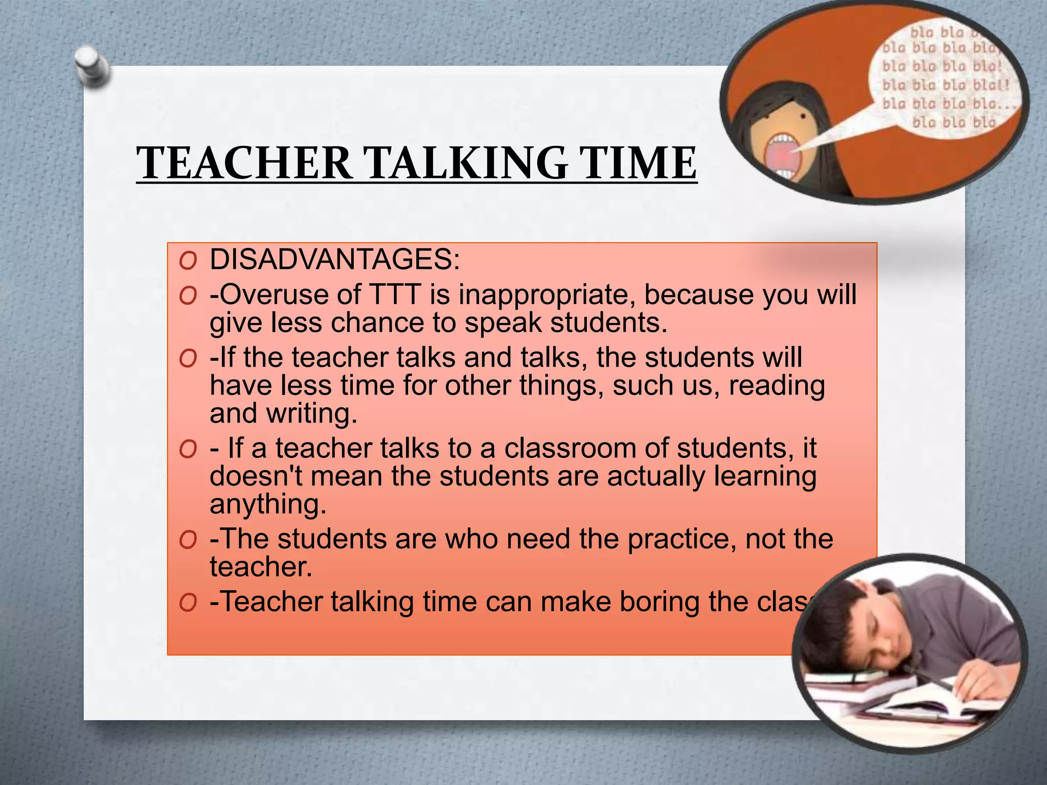 TEACHER TALKING TIME
O DISADVANTAGES:
O -Overuse of TTT is inappropriate, because you will
give less chance to speak students.
O -If the teacher talks and talks, the students will
have less time for other things, such us, reading
and writing.
O - If a teacher talks to a classroom of students, it
doesn't mean the students are actually learning
anything.
O -The students are who need the practice, not the
teacher.
O -Teacher talking time can make boring the class.
 