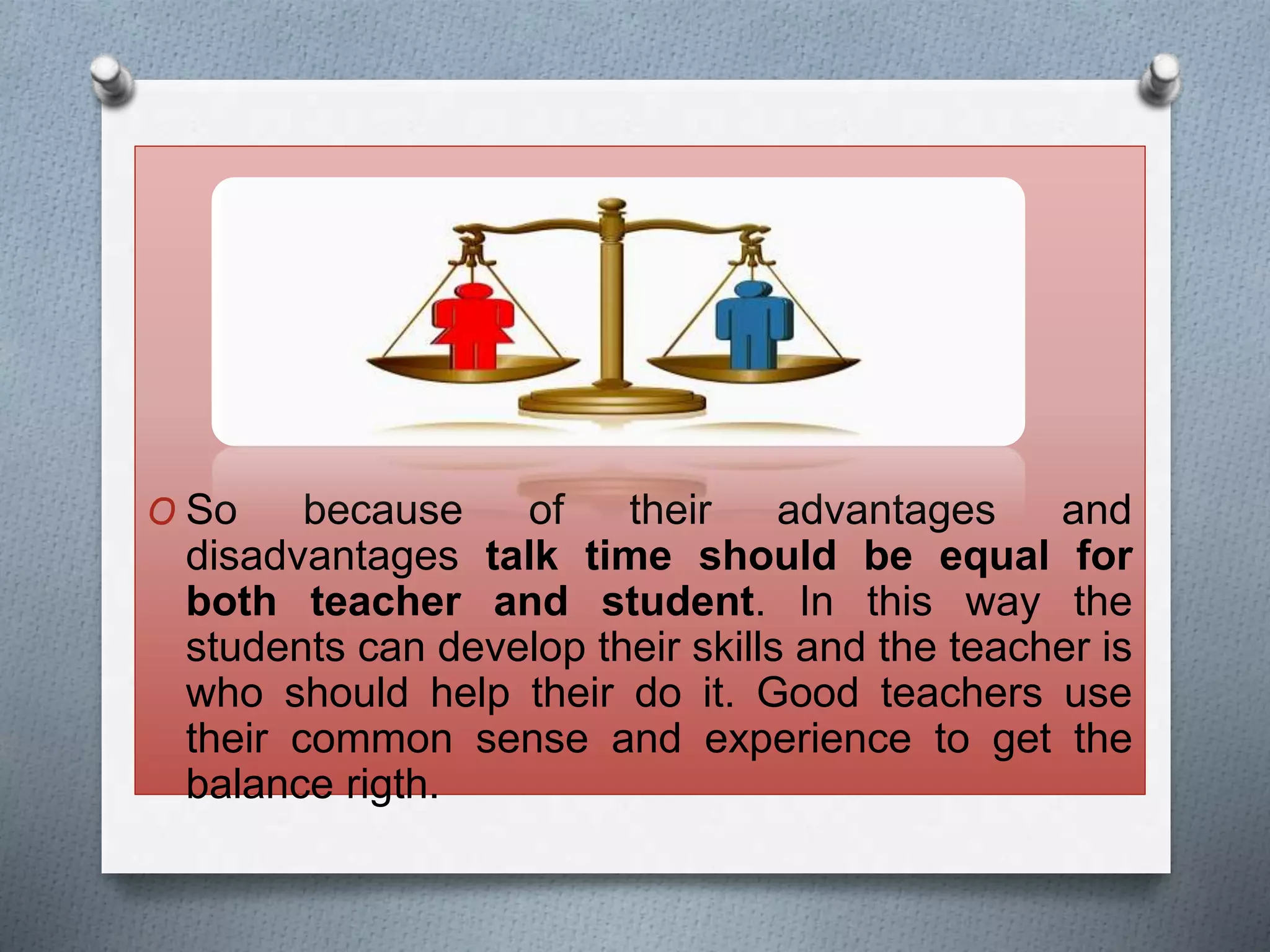 O So because of their advantages and
disadvantages talk time should be equal for
both teacher and student. In this way the
students can develop their skills and the teacher is
who should help their do it. Good teachers use
their common sense and experience to get the
balance rigth.
 