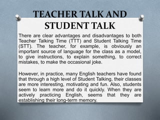 TEACHER TALK AND
STUDENT TALK
There are clear advantages and disadvantages to both
Teacher Talking Time (TTT) and Student Talking Time
(STT). The teacher, for example, is obviously an
important source of language for the class as a model,
to give instructions, to explain something, to correct
mistakes, to make the occasional joke.
However, in practice, many English teachers have found
that through a high level of Student Talking, their classes
are more interesting, motivating and fun. Also, students
seem to learn more and do it quickly. When they are
actively practicing English, seems that they are
establishing their long-term memory.
 