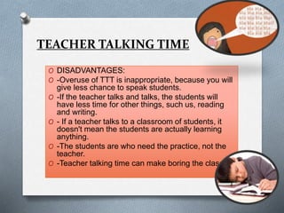 TEACHER TALKING TIME
O DISADVANTAGES:
O -Overuse of TTT is inappropriate, because you will
give less chance to speak students.
O -If the teacher talks and talks, the students will
have less time for other things, such us, reading
and writing.
O - If a teacher talks to a classroom of students, it
doesn't mean the students are actually learning
anything.
O -The students are who need the practice, not the
teacher.
O -Teacher talking time can make boring the class.
 