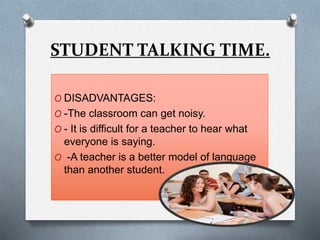 STUDENT TALKING TIME.
O DISADVANTAGES:
O -The classroom can get noisy.
O - It is difficult for a teacher to hear what
everyone is saying.
O -A teacher is a better model of language
than another student.
 