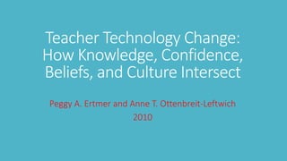 Teacher Technology Change: 
How Knowledge, Confidence, 
Beliefs, and Culture Intersect 
Peggy A. Ertmer and Anne T. Ottenbreit-Leftwich 
2010 
 