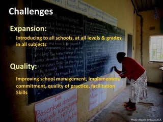 Challenges
Expansion:
Introducing to all schools, at all levels & grades,
in all subjects
Quality:
Improving school management, implementers’
commitment, quality of practice, facilitation
Skills
Photo: Atsushi Shibuya/JICA
 