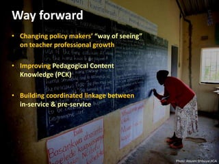 Way forward
• Changing policy makers’ “way of seeing”
on teacher professional growth
• Improving Pedagogical Content
Knowledge (PCK)
• Building coordinated linkage between
in-service & pre-service
Photo: Atsushi Shibuya/JICA
 