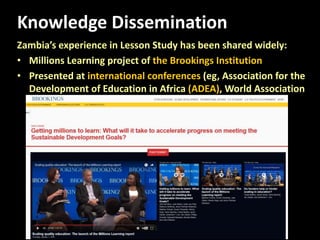 Knowledge Dissemination
Zambia’s experience in Lesson Study has been shared widely:
• Millions Learning project of the Brookings Institution
• Presented at international conferences (eg, Association for the
Development of Education in Africa (ADEA), World Association
of Lesson Studies (WALS)), etc.
 