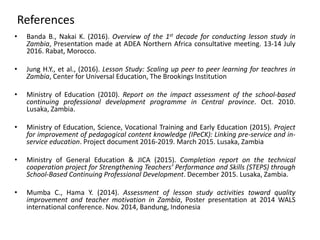 References
• Banda B., Nakai K. (2016). Overview of the 1st decade for conducting lesson study in
Zambia, Presentation made at ADEA Northern Africa consultative meeting. 13-14 July
2016. Rabat, Morocco.
• Jung H.Y., et al., (2016). Lesson Study: Scaling up peer to peer learning for teachres in
Zambia, Center for Universal Education, The Brookings Institution
• Ministry of Education (2010). Report on the impact assessment of the school-based
continuing professional development programme in Central province. Oct. 2010.
Lusaka, Zambia.
• Ministry of Education, Science, Vocational Training and Early Education (2015). Project
for improvement of pedagogical content knowledge (IPeCK): Linking pre-service and in-
service education. Project document 2016-2019. March 2015. Lusaka, Zambia
• Ministry of General Education & JICA (2015). Completion report on the technical
cooperation project for Strengthening Teachers’ Performance and Skills (STEPS) through
School-Based Continuing Professional Development. December 2015. Lusaka, Zambia.
• Mumba C., Hama Y. (2014). Assessment of lesson study activities toward quality
improvement and teacher motivation in Zambia, Poster presentation at 2014 WALS
international conference. Nov. 2014, Bandung, Indonesia
 