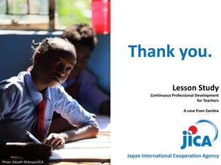 Lesson Study
Continuous Professional Development
for Teachers
A case from Zambia
Photo: Atsushi Shibuya/JICA
Thank you.
Japan International Cooperation Agency
 
