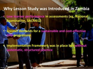 Why Lesson Study was Introduced in Zambia
• Low learner performance in assessments (eg, National
Examination, SACMEQ)
• Greater demands for a sustainable and cost-effective
CPD programme
• Implementation Framework was in place but without
systematic, structured practice
Photo: Atsushi Shibuya/JICA
 