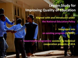 Lesson Study for
Improving Quality of Education
• Aligned with and introduced under
the National Education Policy
• Integrated into
an existing program (SPRINT)
• Government programme assisted by technical
cooperation projects of JICA
Photo: Atsushi Shibuya/JICA
 