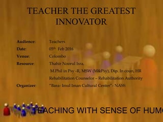 TEACHER THE GREATEST
INNOVATOR
TEACHING WITH SENSE OF HUMO
Audience: Teachers
Date: 05th Feb 2016
Venue: Colombo
Resource: Thahir Noorul Isra,
M.Phil in Psy -R, MSW (M&Psy), Dip. In coun, HR
Rehabilitation Counselor – Rehabilitation Authority
Organizer: “Bara- Imul Iman Cultural Center”- NASS
 