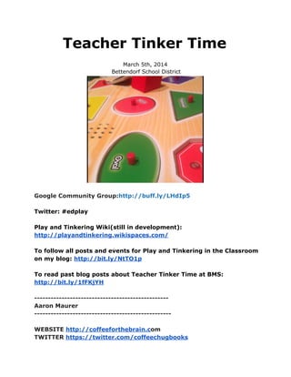 Teacher Tinker Time
March 5th, 2014
Bettendorf School District

Google Community Group:http://buff.ly/LHdIp5
Twitter: #edplay
Play and Tinkering Wiki(still in development):
http://playandtinkering.wikispaces.com/
To follow all posts and events for Play and Tinkering in the Classroom
on my blog: http://bit.ly/NtTO1p
To read past blog posts about Teacher Tinker Time at BMS:
http://bit.ly/1fFKjYH
------------------------------------------------Aaron Maurer
-------------------------------------------------WEBSITE http://coffeeforthebrain.com
TWITTER https://twitter.com/coffeechugbooks

 