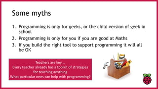 Some myths
1. Programming is only for geeks, or the child version of geek in
school
2. Programming is only for you if you are good at Maths
3. If you build the right tool to support programming it will all
be OK
Teachers are key …
Every teacher already has a toolkit of strategies
for teaching anything
What particular ones can help with programming?
 