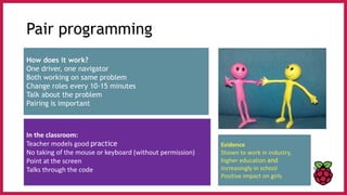 Pair programming
How does it work?
One driver, one navigator
Both working on same problem
Change roles every 10-15 minutes
Talk about the problem
Pairing is important
In the classroom:
Teacher models good practice
No taking of the mouse or keyboard (without permission)
Point at the screen
Talks through the code
Evidence
Shown to work in industry,
higher education and
increasingly in school
Positive impact on girls
 