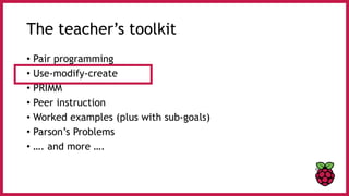 The teacher’s toolkit
• Pair programming
• Use-modify-create
• PRIMM
• Peer instruction
• Worked examples (plus with sub-goals)
• Parson’s Problems
• …. and more ….
 