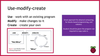 Use-modify-create
Use – work with an existing program
Modify – make changes to it
Create – create your own
Great approach for physical computing,
for blocks-based programming, and
robotics.
Student should be given the program not
required to copy code in.
 