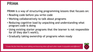 PRIMM
PRIMM is a way of structuring programming lessons that focuses on:
• Reading code before you write code
• Working collaboratively to talk about programs
• Reducing cognitive load by unpacking and understanding what
program code is doing
• Using existing starter programs that the learner is not responsible
for (if they don’t work!).
• Gradually taking ownership of programs when ready
“ It was the fact that they were talking and bouncing ideas off each other made it enjoyable and different.”
 