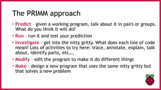 The PRIMM approach
• Predict – given a working program, talk about it in pairs or groups.
What do you think it will do?
• Run – run it and test your prediction
• Investigate – get into the nitty gritty. What does each line of code
mean? Lots of activities to try here: trace, annotate, explain, talk
about, identify parts, etc….
• Modify – edit the program to make it do different things
• Make – design a new program that uses the same nitty gritty but
that solves a new problem
 