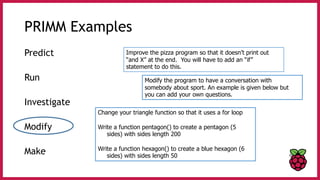 PRIMM Examples
Predict
Run
Investigate
Modify
Make
Improve the pizza program so that it doesn’t print out
“and X” at the end. You will have to add an “if”
statement to do this.
Modify the program to have a conversation with
somebody about sport. An example is given below but
you can add your own questions.
Change your triangle function so that it uses a for loop
Write a function pentagon() to create a pentagon (5
sides) with sides length 200
Write a function hexagon() to create a blue hexagon (6
sides) with sides length 50
 