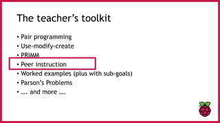 The teacher’s toolkit
• Pair programming
• Use-modify-create
• PRIMM
• Peer instruction
• Worked examples (plus with sub-goals)
• Parson’s Problems
• …. and more ….
 