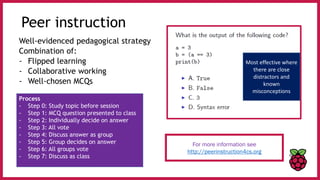 Peer instruction
Well-evidenced pedagogical strategy
Combination of:
- Flipped learning
- Collaborative working
- Well-chosen MCQs
For more information see
http://peerinstruction4cs.org
Process
- Step 0: Study topic before session
- Step 1: MCQ question presented to class
- Step 2: Individually decide on answer
- Step 3: All vote
- Step 4: Discuss answer as group
- Step 5: Group decides on answer
- Step 6: All groups vote
- Step 7: Discuss as class
Most effective where
there are close
distractors and
known
misconceptions
 