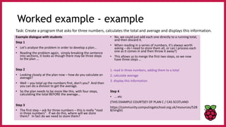 Worked example - example
Example dialogue with students
Step 1
• Let's analyse the problem in order to develop a plan…
• Reading the problem again, simply breaking the sentence
into sections, it looks as though there may be three steps
to the plan …
Step 2
• Looking closely at the plan now – how do you calculate an
average?
• Well – you total up the numbers first, don't you? And then
you can do a division to get the average.
• So the plan needs to be more like this, with four steps,
calculating the total BEFORE the average…
Step 3
• The first step – ask for three numbers – this is really "read
in three numbers". If we do this, where will we store
them? In fact do we need to store them?
• No, we could just add each one directly to a running total,
and then discard it.
• When reading in a series of numbers, it's always worth
asking – do I need to store them all, or can I process each
one as it comes in and then throw it away?)
• This allows us to merge the first two steps, so we now
have three steps …
1. read in three numbers, adding them to a total
2. calculate average
3. display this information
Step 4
• … etc
(THIS EXAMPLE COURTSEY OF PLAN C / CAS SCOTLAND
https://community.computingatschool.org.uk/resources/528
8/single)
Task: Create a program that asks for three numbers, calculates the total and average and displays this information.
 