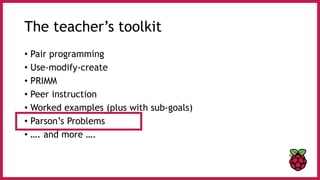 The teacher’s toolkit
• Pair programming
• Use-modify-create
• PRIMM
• Peer instruction
• Worked examples (plus with sub-goals)
• Parson’s Problems
• …. and more ….
 
