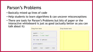 Parson’s Problems
• Basically mixed up lines of code
• Help students to learn algorithms & can uncover misconceptions
• There are tools for Parson’s Problems but bits of paper or the
interactive whiteboard is just as good (actually better as you can
talk about it)
 