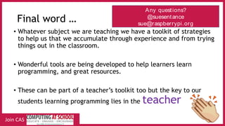 Final word …
• Whatever subject we are teaching we have a toolkit of strategies
to help us that we accumulate through experience and from trying
things out in the classroom.
• Wonderful tools are being developed to help learners learn
programming, and great resources.
• These can be part of a teacher’s toolkit too but the key to our
students learning programming lies in the teacher
Any questions?
@suesentance
sue@raspberrypi.org
Join CAS
 