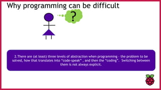 Why programming can be difficult
?
2.There are (at least) three levels of abstraction when programming – the problem to be
solved, how that translates into “code-speak” , and then the “coding”. Switching between
them is not always explicit.
 