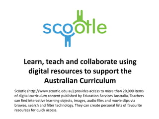 Learn, teach and collaborate using
digital resources to support the
Australian Curriculum
Scootle (http://www.scootle.edu.au) provides access to more than 20,000 items
of digital curriculum content published by Education Services Australia. Teachers
can find interactive learning objects, images, audio files and movie clips via
browse, search and filter technology. They can create personal lists of favourite
resources for quick access.