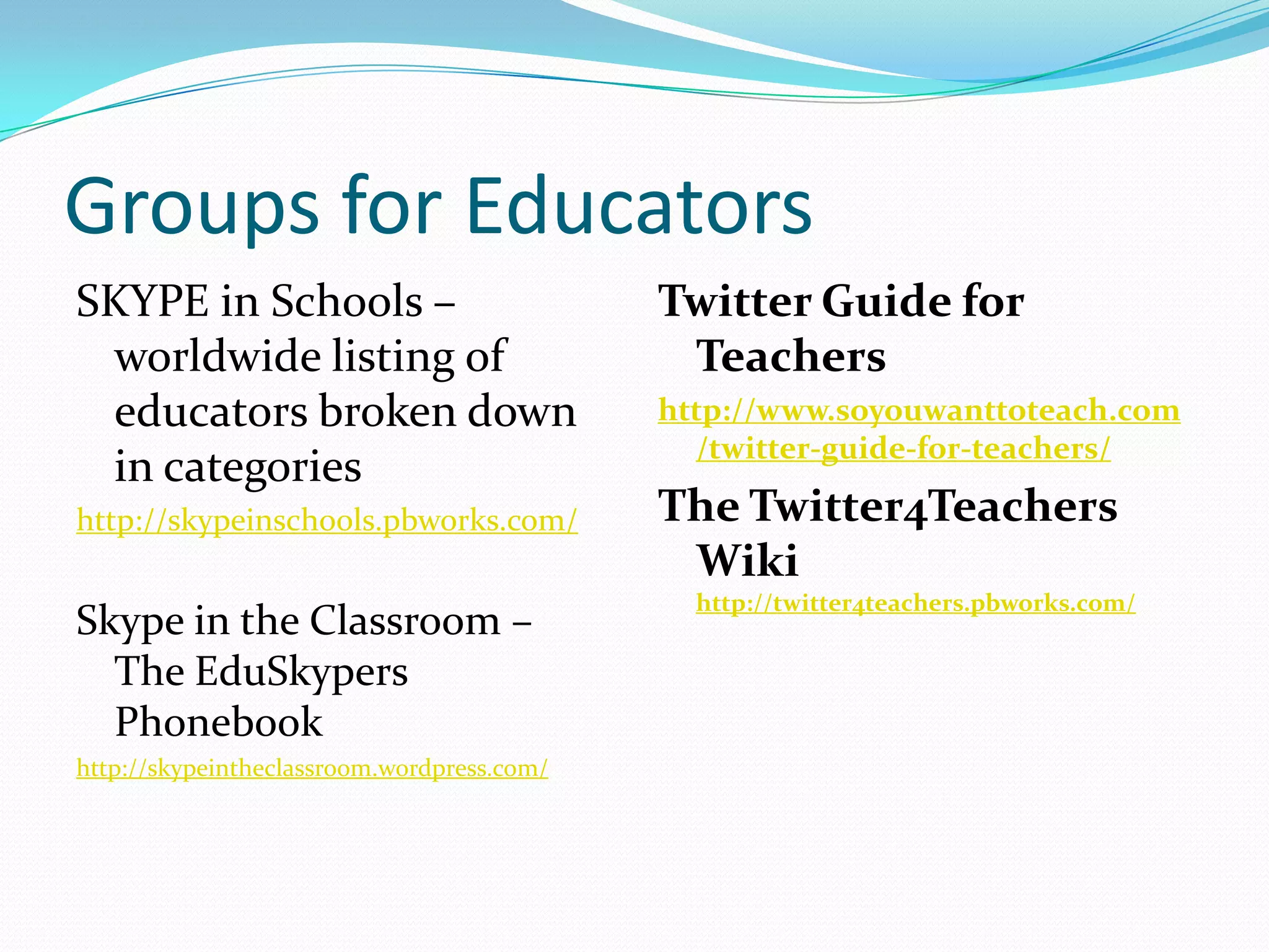 Groups for EducatorsSKYPE in Schools – worldwide listing of educators broken down in categories http://skypeinschools.pbworks.com/Skype in the Classroom – The EduSkypersPhonebookhttp://skypeintheclassroom.wordpress.com/Twitter Guide for Teachershttp://www.soyouwanttoteach.com/twitter-guide-for-teachers/The Twitter4Teachers Wiki http://twitter4teachers.pbworks.com/