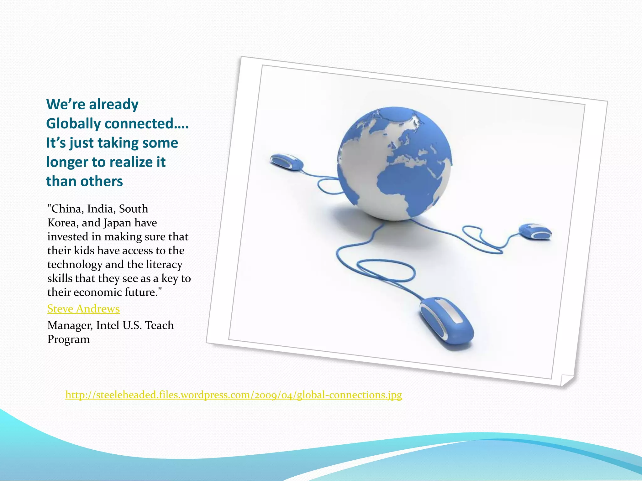 We’re already Globally connected….  It’s just taking some longer to realize it than others"China, India, South Korea, and Japan have invested in making sure that their kids have access to the technology and the literacy skills that they see as a key to their economic future."Steve AndrewsManager, Intel U.S. Teach Programhttp://steeleheaded.files.wordpress.com/2009/04/global-connections.jpg