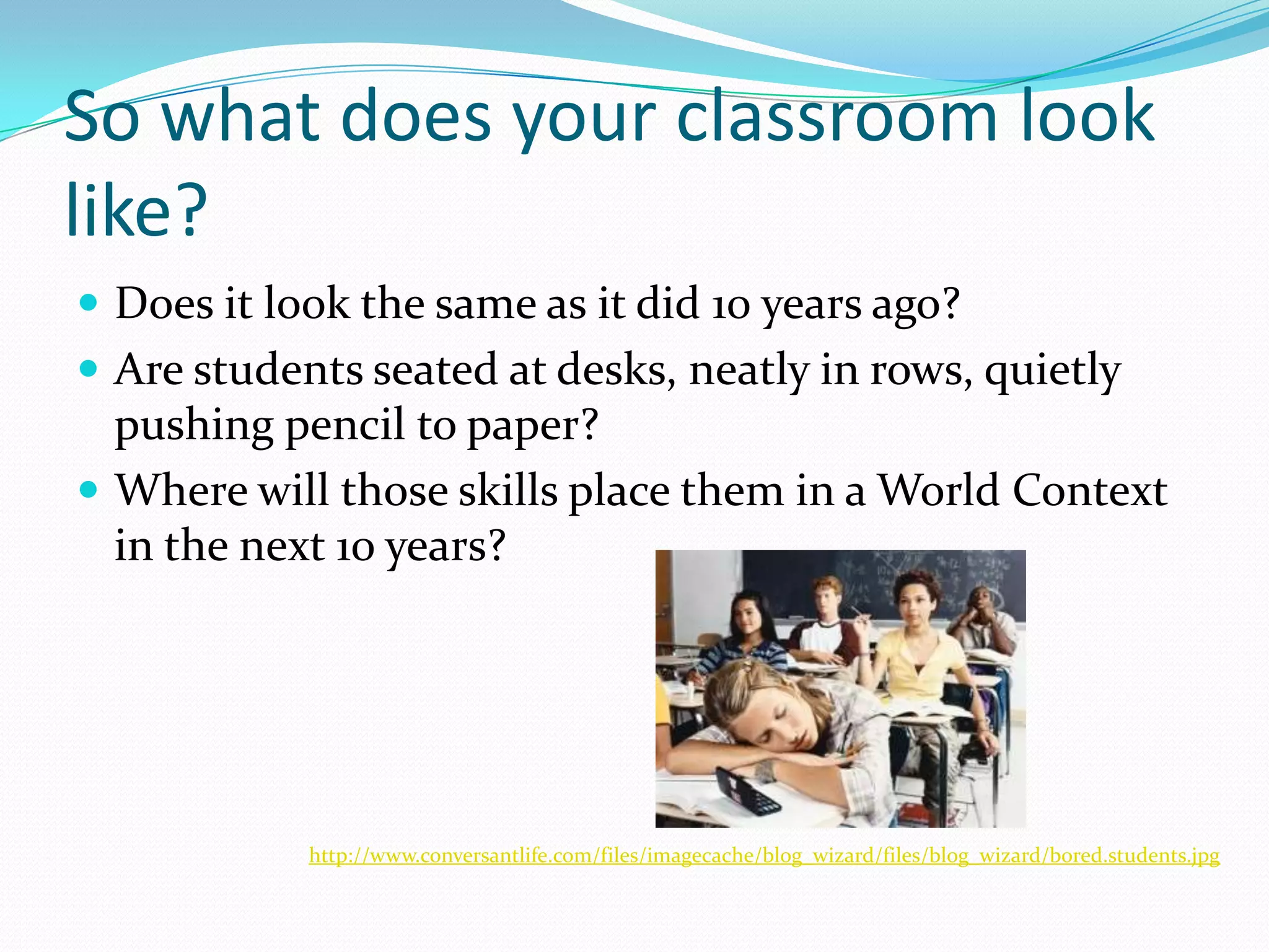 So what does your classroom look like?Does it look the same as it did 10 years ago?Are students seated at desks, neatly in rows, quietly pushing pencil to paper?Where will those skills place them in a World Context in the next 10 years?http://www.conversantlife.com/files/imagecache/blog_wizard/files/blog_wizard/bored.students.jpg