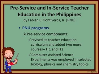 Pre-Service and In-Service Teacher Education in the Philippines by Fabian C. Pontiveros, Jr. [PNU] PNU programs Pre-service components :  revised its teacher education curriculum and added two more courses-- IT1 and IT2 Computer Assisted Science Experiments was employed in selected biology, physics and chemistry topics. 