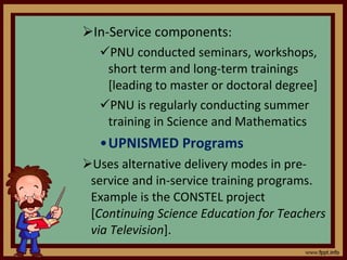 In-Service components : PNU conducted seminars, workshops, short term and long-term trainings [leading to master or doctoral degree] PNU is regularly conducting summer training in Science and Mathematics UPNISMED Programs Uses alternative delivery modes in pre-service and in-service training programs. Example is the CONSTEL project [ Continuing Science Education for Teachers via Television ]. 