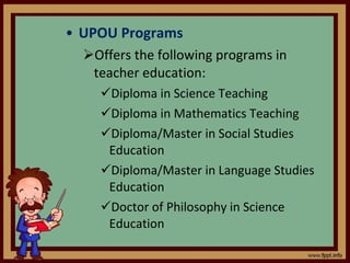 UPOU Programs Offers the following programs in teacher education: Diploma in Science Teaching Diploma in Mathematics Teaching  Diploma/Master in Social Studies Education Diploma/Master in Language Studies Education Doctor of Philosophy in Science Education 