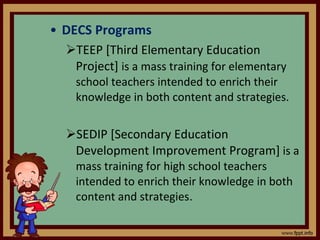 DECS Programs TEEP [Third Elementary Education Project]  is a mass training for elementary school teachers intended to enrich their knowledge in both content and strategies. SEDIP [Secondary Education Development Improvement Program]  is a mass training for high school teachers intended to enrich their knowledge in both content and strategies . 
