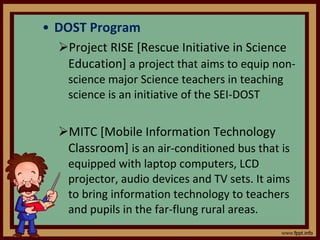 DOST Program Project RISE [Rescue Initiative in Science Education]  a project that aims to equip non-science major Science teachers in teaching science is an initiative of the SEI-DOST MITC [Mobile Information Technology Classroom]  is an air-conditioned bus that is equipped with laptop computers, LCD projector, audio devices and TV sets. It aims to bring information technology to teachers and pupils in the far-flung rural areas. 