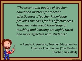 “ The extent and quality of teacher education matters for teacher effectiveness…Teacher knowledge provides the basis for his effectiveness… Teachers with great knowledge of teaching and learning are highly rated and more effective with students.” Renato A. Arellano, Teacher Education for Effective Practitioners [The Modern Teacher, July 2004] 