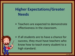 Higher Expectations/Greater Needs Teachers are expected to demonstrate effectiveness in the classroom. If all students are to have a chance for success, they must have teachers who know how to teach every student to a high standard. 