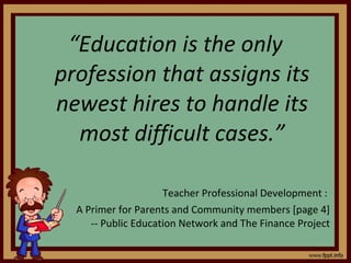 “ Education is the only profession that assigns its newest hires to handle its most difficult cases.” Teacher Professional Development :  A Primer for Parents and Community members [page 4] -- Public Education Network and The Finance Project 