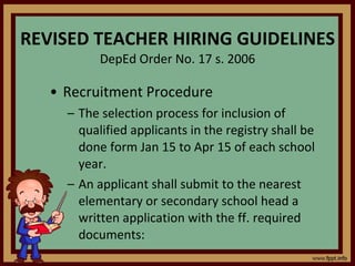 REVISED TEACHER HIRING GUIDELINES DepEd Order No. 17 s. 2006 Recruitment Procedure The selection process for inclusion of qualified applicants in the registry shall be done form Jan 15 to Apr 15 of each school year. An applicant shall submit to the nearest elementary or secondary school head a written application with the ff. required documents: 
