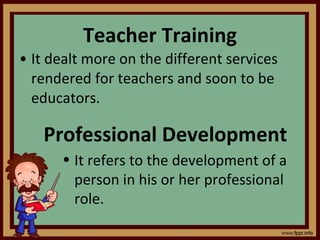 Teacher Training It dealt more on the different services rendered for teachers and soon to be educators. Professional Development It refers to the development of a person in his or her professional role. 