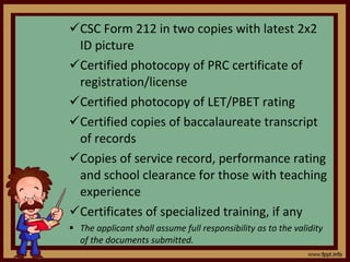 CSC Form 212 in two copies with latest 2x2 ID picture Certified photocopy of PRC certificate of registration/license Certified photocopy of LET/PBET rating Certified copies of baccalaureate transcript of records Copies of service record, performance rating and school clearance for those with teaching experience Certificates of specialized training, if any The applicant shall assume full responsibility as to the validity of the documents submitted. 