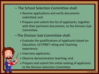 The School Selection Committee shall: Receive applications and verify documents submitted; and Prepare and submit the list of applicants, together with their pertinent documents, to the Division Sub-Committee. The Division Sub-Committee shall: Evaluate the qualifications of applicants based on Education, LET/PBET rating and Teaching experience; Interview applicants; Observe demonstration teaching; and Prepare and submit the initial ranking of applicants to the Division Selection Committee 
