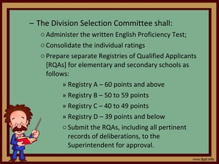 The Division Selection Committee shall: Administer the written English Proficiency Test; Consolidate the individual ratings Prepare separate Registries of Qualified Applicants [RQAs] for elementary and secondary schools as follows: Registry A – 60 points and above Registry B – 50 to 59 points Registry C – 40 to 49 points Registry D – 39 points and below Submit the RQAs, including all pertinent records of deliberations, to the Superintendent for approval. 