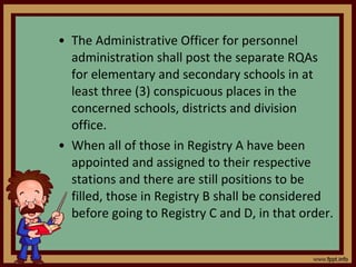 The Administrative Officer for personnel administration shall post the separate RQAs for elementary and secondary schools in at least three (3) conspicuous places in the concerned schools, districts and division office. When all of those in Registry A have been appointed and assigned to their respective stations and there are still positions to be filled, those in Registry B shall be considered before going to Registry C and D, in that order. 