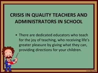 CRISIS IN QUALITY TEACHERS AND ADMINISTRATORS IN SCHOOL There are dedicated educators who teach for the joy of teaching, who receiving life’s greater pleasure by giving what they can, providing directions for your children. 